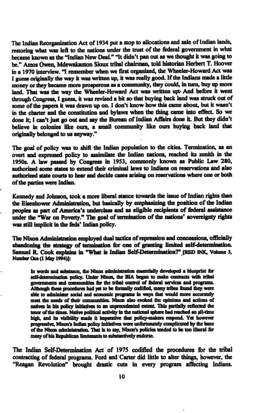 ‘The Indian Reorganization Act of 1934 put 8 t0p 10 allocations and sale of Indian lands, restoring what was let 1 the nations under the trust of the federal government in what became known as the “Indian New Deal” It didn’t pan out as we thought i was going to be." Amos Owen, Mdewakanton Sioux tribal chairman, tod historian Herbert T. Hoover through Congress, I guess, it wasrovised bt -that buying back land was struck out of some of the papers it was drawn up on. doa’t know how this cam abous, but & wasn’t i the charter and the consitution and bylaws when the thing came into effect. So we done i; 1 cant just go out and sey the Bureau of Indian Affairs done i. But they dida’t believe in colonies like ours, & small community like ours buying back land originally belonged to us anyway.” “The goal o policy wes 0 shift the Indian popultion 1 the cte. Termination, overt and expressd policy to asimilte th Indian nations, reached is zenih 19508, A law passed by Congress in 1953, commonly known as Public Law 280, ‘mthorzed some sates 1 extend thei cimioal laws 1o ndians on reservations nd also E Keanedy and Johnson, took & more liberal stance towards the issue of Indian rights than the Eisenhower Administraion, but basically by emphasizing the position of the Indian abandoning the strategy of termination for one of granting limited ‘Semmuel R. Cook explains in "What is Indian Self Determination* [RED INK, Vol 3, ‘Nuber o 1 My 1980 The lodian Self-Determination Act of 1975 codified the procedures for the contracting of federal programs. Ford andCarter did licte o aler things, however, “Reagan Revohuion” brought drstic cuts in every progm affecting Indians. 10 i3